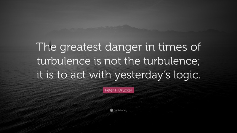 Peter F. Drucker Quote: “The greatest danger in times of turbulence is not the turbulence; it is to act with yesterday’s logic.”