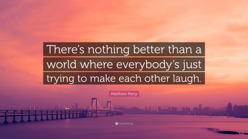 Matthew Perry Quote: “There’s nothing better than a world where everybody’s just trying to make each other laugh.”