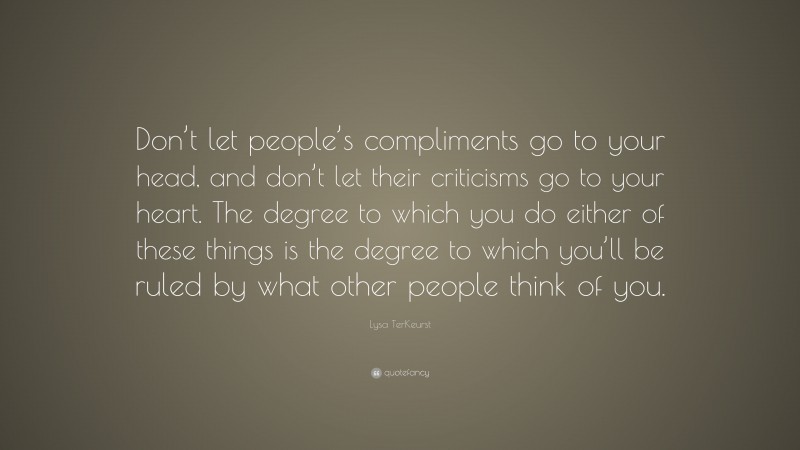 Lysa TerKeurst Quote: “Don’t let people’s compliments go to your head, and don’t let their criticisms go to your heart. The degree to which you do either of these things is the degree to which you’ll be ruled by what other people think of you.”