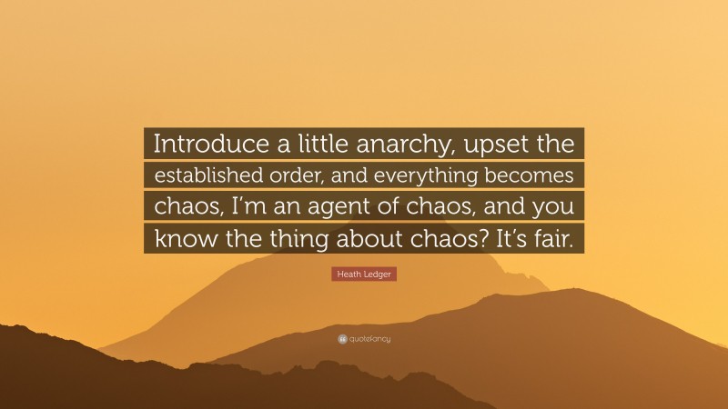 Heath Ledger Quote: “Introduce a little anarchy, upset the established order, and everything becomes chaos, I’m an agent of chaos, and you know the thing about chaos? It’s fair.”