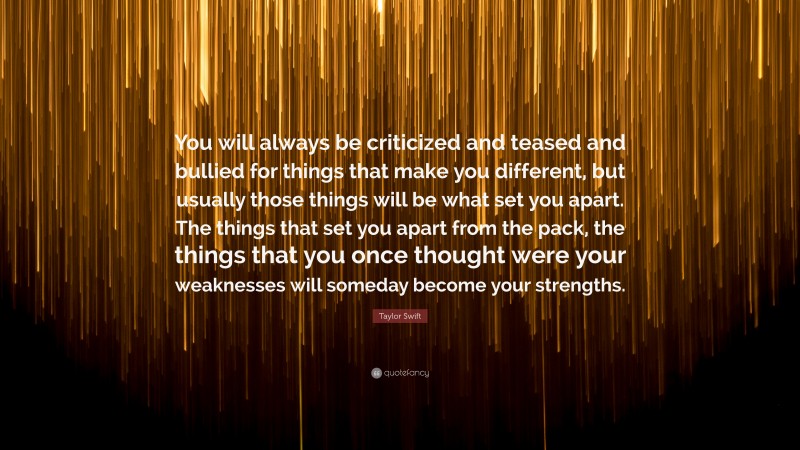 Taylor Swift Quote: “You will always be criticized and teased and bullied for things that make you different, but usually those things will be what set you apart. The things that set you apart from the pack, the things that you once thought were your weaknesses will someday become your strengths.”