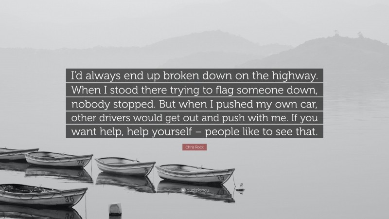 Chris Rock Quote: “I’d always end up broken down on the highway. When I stood there trying to flag someone down, nobody stopped. But when I pushed my own car, other drivers would get out and push with me. If you want help, help yourself – people like to see that.”
