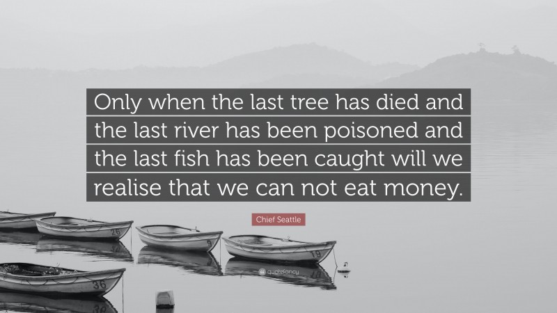 Chief Seattle Quote: “Only when the last tree has died and the last river has been poisoned and the last fish has been caught will we realise that we can not eat money.”
