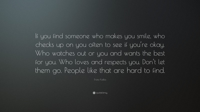 Franz Kafka Quote: “If you find someone who makes you smile, who checks up on you often to see if you’re okay. Who watches out or you and wants the best for you. Who loves and respects you. Don’t let them go. People like that are hard to find.”
