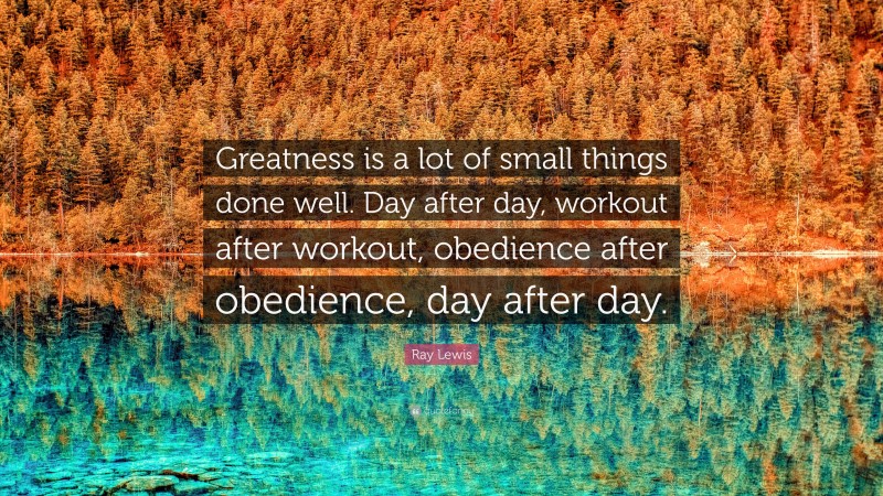 Ray Lewis Quote: “Greatness is a lot of small things done well. Day after day, workout after workout, obedience after obedience, day after day.”