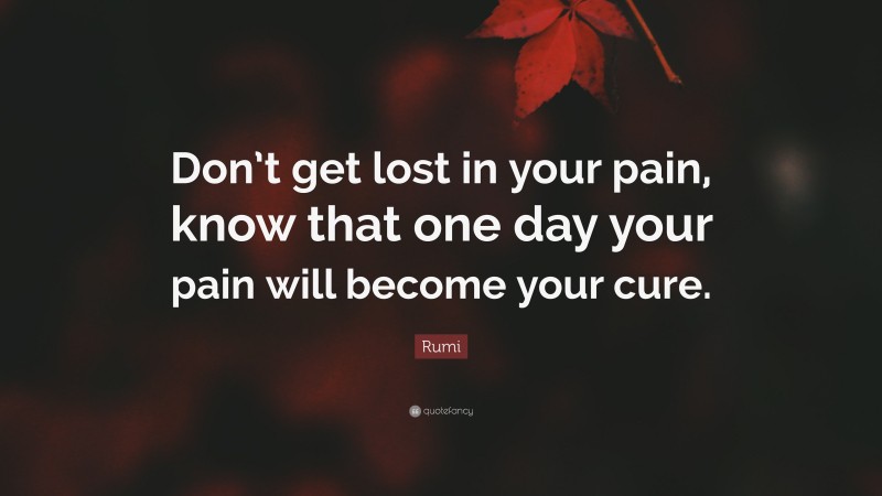Rumi Quote: “Don’t get lost in your pain, know that one day your pain will become your cure.”
