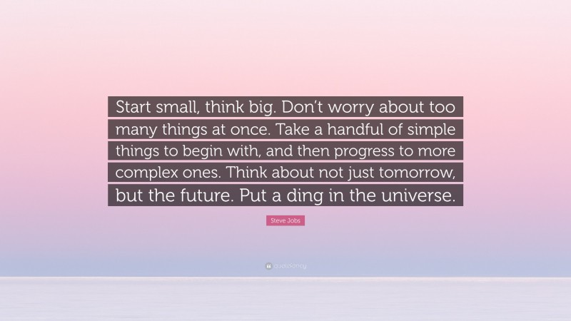 Steve Jobs Quote: “Start small, think big. Don’t worry about too many things at once. Take a handful of simple things to begin with, and then progress to more complex ones. Think about not just tomorrow, but the future. Put a ding in the universe.”