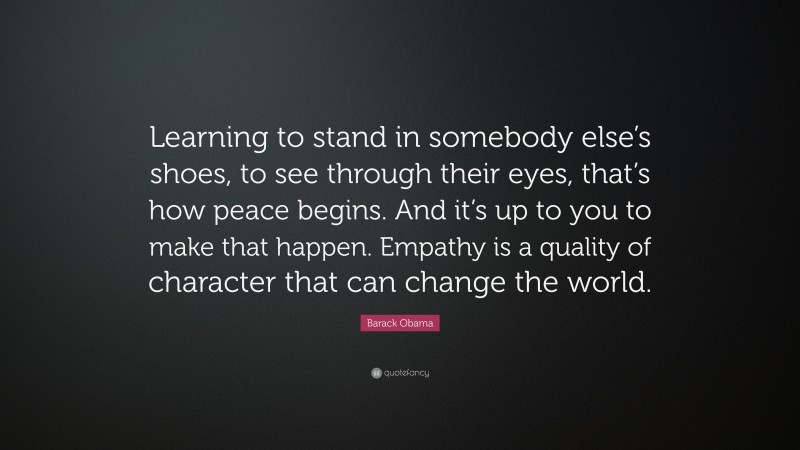 Barack Obama Quote: “Learning to stand in somebody else’s shoes, to see through their eyes, that’s how peace begins. And it’s up to you to make that happen. Empathy is a quality of character that can change the world.”