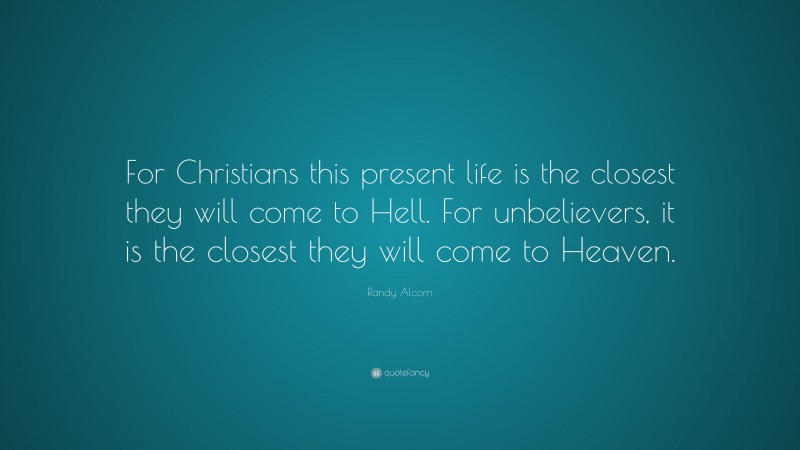 Randy Alcorn Quote: “For Christians this present life is the closest they will come to Hell. For unbelievers, it is the closest they will come to Heaven.”