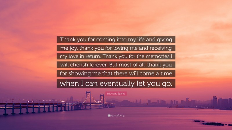 Nicholas Sparks Quote: “Thank you for coming into my life and giving me joy, thank you for loving me and receiving my love in return. Thank you for the memories I will cherish forever. But most of all, thank you for showing me that there will come a time when I can eventually let you go.”
