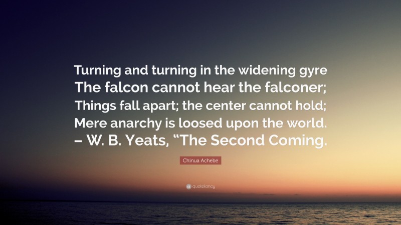 Chinua Achebe Quote: “Turning and turning in the widening gyre The falcon cannot hear the falconer; Things fall apart; the center cannot hold; Mere anarchy is loosed upon the world. – W. B. Yeats, “The Second Coming.”