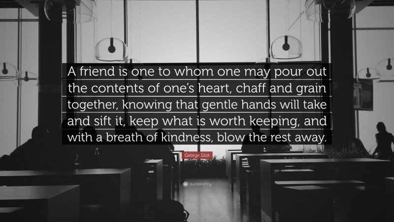 George Eliot Quote: “A friend is one to whom one may pour out the contents of one’s heart, chaff and grain together, knowing that gentle hands will take and sift it, keep what is worth keeping, and with a breath of kindness, blow the rest away.”