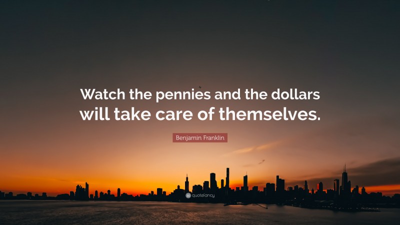 Benjamin Franklin Quote: “Watch the pennies and the dollars will take care of themselves.”