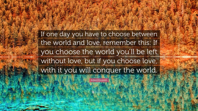Albert Einstein Quote: “If one day you have to choose between the world and love, remember this: If you choose the world you’ll be left without love, but if you choose love, with it you will conquer the world.”