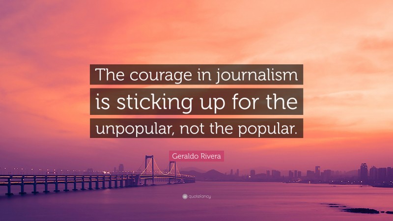Geraldo Rivera Quote: “The courage in journalism is sticking up for the unpopular, not the popular.”