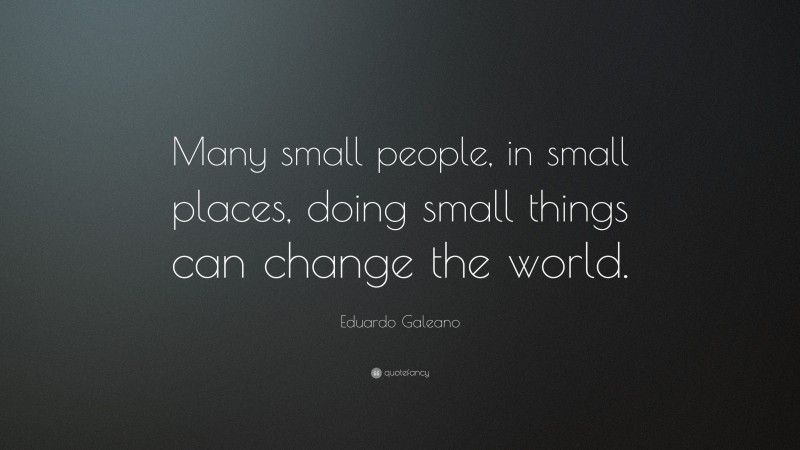 Eduardo Galeano Quote: “Many small people, in small places, doing small things can change the world.”