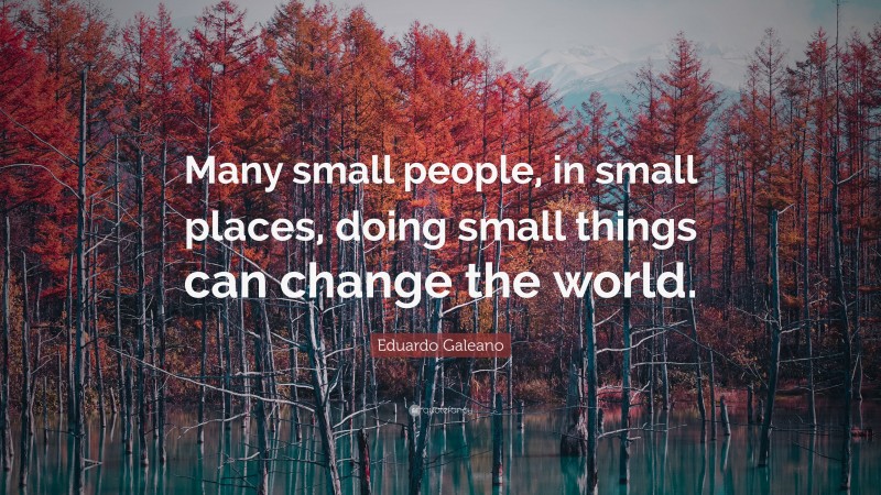Eduardo Galeano Quote: “Many small people, in small places, doing small things can change the world.”