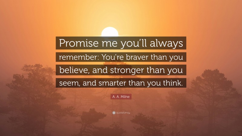 A. A. Milne Quote: “Promise me you’ll always remember: You’re braver than you believe, and stronger than you seem, and smarter than you think.”