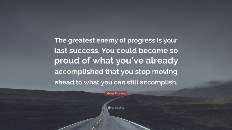 Myles Munroe Quote: “The greatest enemy of progress is your last success. You could become so proud of what you’ve already accomplished that you stop moving ahead to what you can still accomplish.”