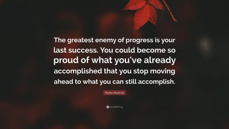 Myles Munroe Quote: “The greatest enemy of progress is your last success. You could become so proud of what you’ve already accomplished that you stop moving ahead to what you can still accomplish.”