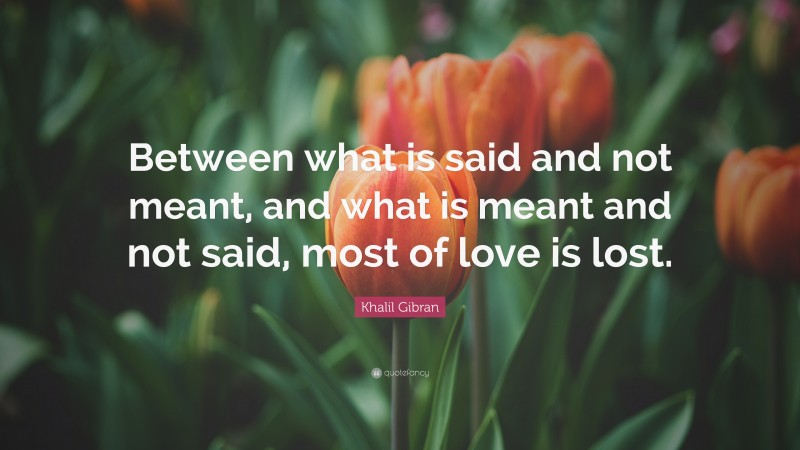 Khalil Gibran Quote: “Between what is said and not meant, and what is meant and not said, most of love is lost.”