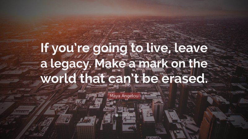 Maya Angelou Quote: “If you’re going to live, leave a legacy. Make a mark on the world that can’t be erased.”