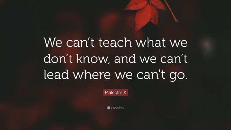 Malcolm X Quote: “We can’t teach what we don’t know, and we can’t lead where we can’t go.”