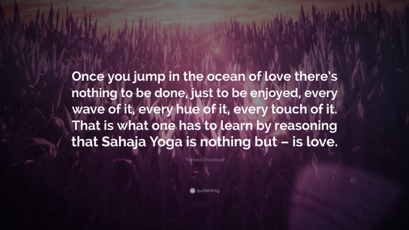 Nirmala Srivastava Quote: “Once you jump in the ocean of love there’s nothing to be done, just to be enjoyed, every wave of it, every hue of it, every touch of it. That is what one has to learn by reasoning that Sahaja Yoga is nothing but – is love.”