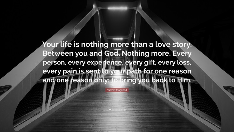 Yasmin Mogahed Quote: “Your life is nothing more than a love story. Between you and God. Nothing more. Every person, every experience, every gift, every loss, every pain is sent to your path for one reason and one reason only: to bring you back to Him.”