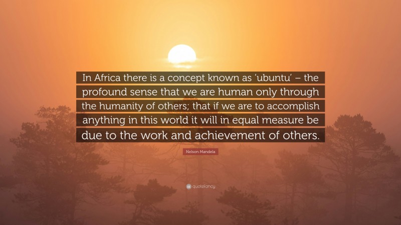 Nelson Mandela Quote: “In Africa there is a concept known as ‘ubuntu’ – the profound sense that we are human only through the humanity of others; that if we are to accomplish anything in this world it will in equal measure be due to the work and achievement of others.”