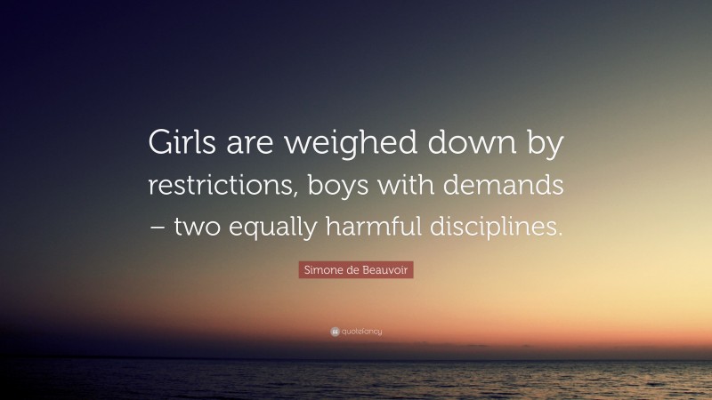 Simone de Beauvoir Quote: “Girls are weighed down by restrictions, boys with demands – two equally harmful disciplines.”