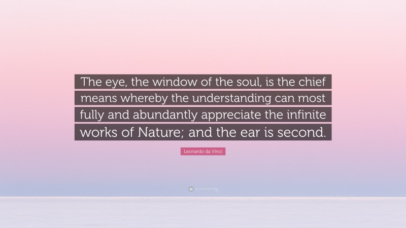 Leonardo da Vinci Quote: “The eye, the window of the soul, is the chief means whereby the understanding can most fully and abundantly appreciate the infinite works of Nature; and the ear is second.”