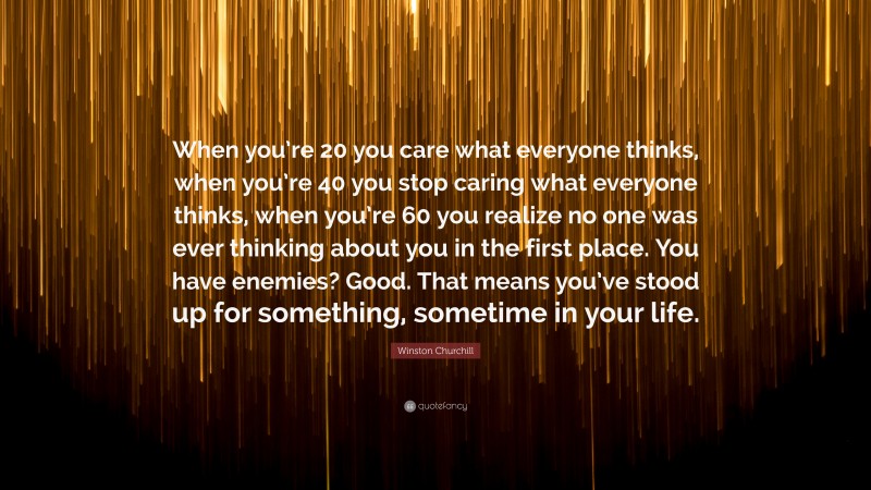 Winston Churchill Quote: “When you’re 20 you care what everyone thinks, when you’re 40 you stop caring what everyone thinks, when you’re 60 you realize no one was ever thinking about you in the first place. You have enemies? Good. That means you’ve stood up for something, sometime in your life.”