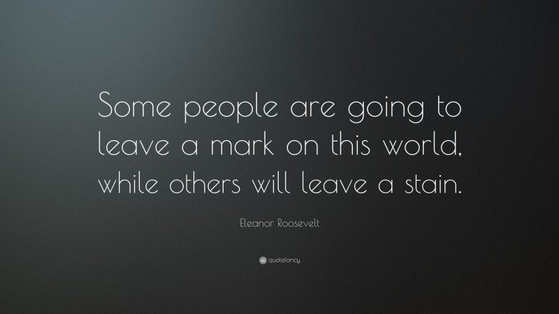 Eleanor Roosevelt Quote: “Some people are going to leave a mark on this world, while others will leave a stain.”
