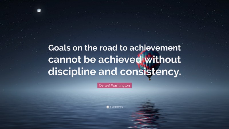 Denzel Washington Quote: “Goals on the road to achievement cannot be achieved without discipline and consistency.”