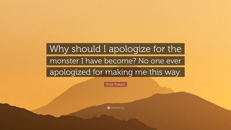 Nitya Prakash Quote: “Why should I apologize for the monster I have become? No one ever apologized for making me this way.”