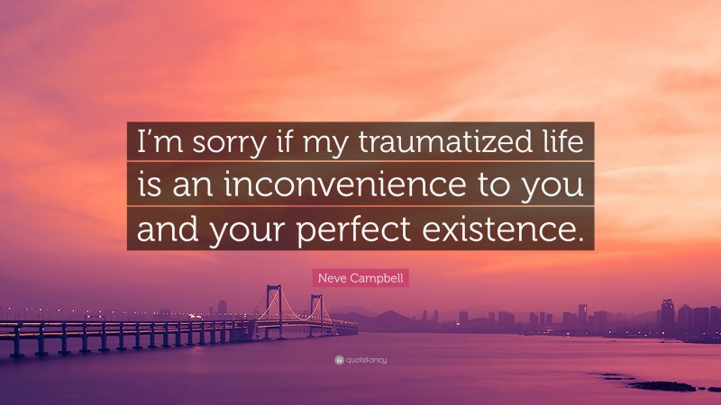 Neve Campbell Quote: “I’m sorry if my traumatized life is an inconvenience to you and your perfect existence.”