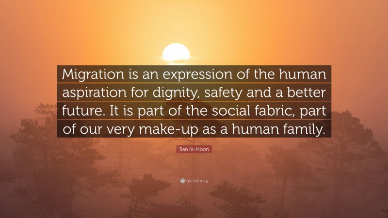 Ban Ki-Moon Quote: “Migration is an expression of the human aspiration for dignity, safety and a better future. It is part of the social fabric, part of our very make-up as a human family.”