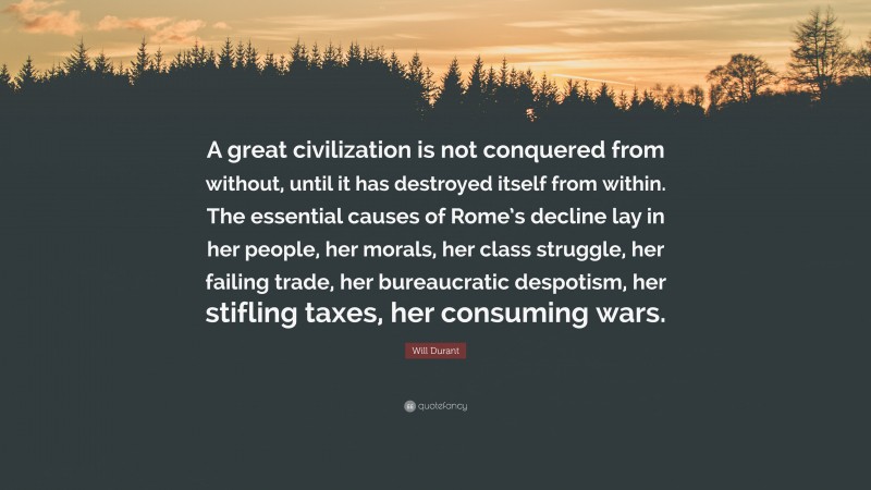 Will Durant Quote: “A great civilization is not conquered from without, until it has destroyed itself from within. The essential causes of Rome’s decline lay in her people, her morals, her class struggle, her failing trade, her bureaucratic despotism, her stifling taxes, her consuming wars.”