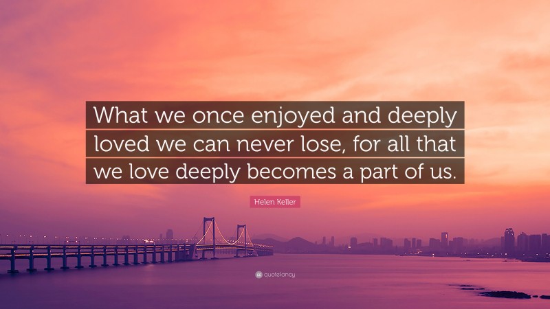 Helen Keller Quote: “What we once enjoyed and deeply loved we can never lose, for all that we love deeply becomes a part of us.”
