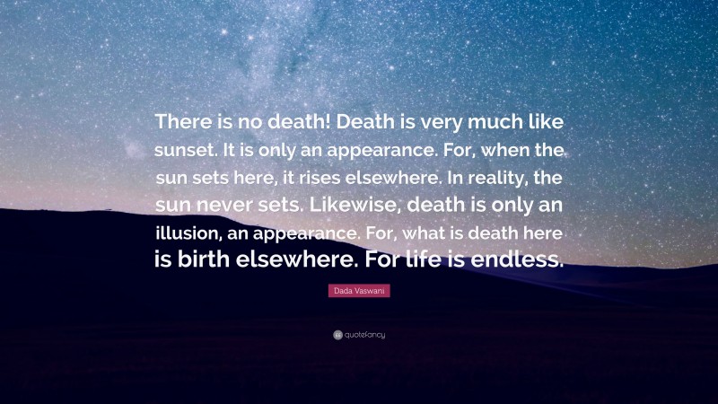 Dada Vaswani Quote: “There is no death! Death is very much like sunset. It is only an appearance. For, when the sun sets here, it rises elsewhere. In reality, the sun never sets. Likewise, death is only an illusion, an appearance. For, what is death here is birth elsewhere. For life is endless.”
