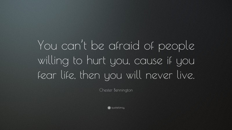 Chester Bennington Quote: “You can’t be afraid of people willing to hurt you, cause if you fear life, then you will never live.”