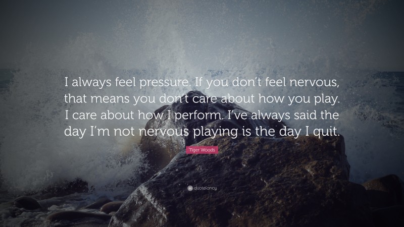 Tiger Woods Quote: “I always feel pressure. If you don’t feel nervous, that means you don’t care about how you play. I care about how I perform. I’ve always said the day I’m not nervous playing is the day I quit.”