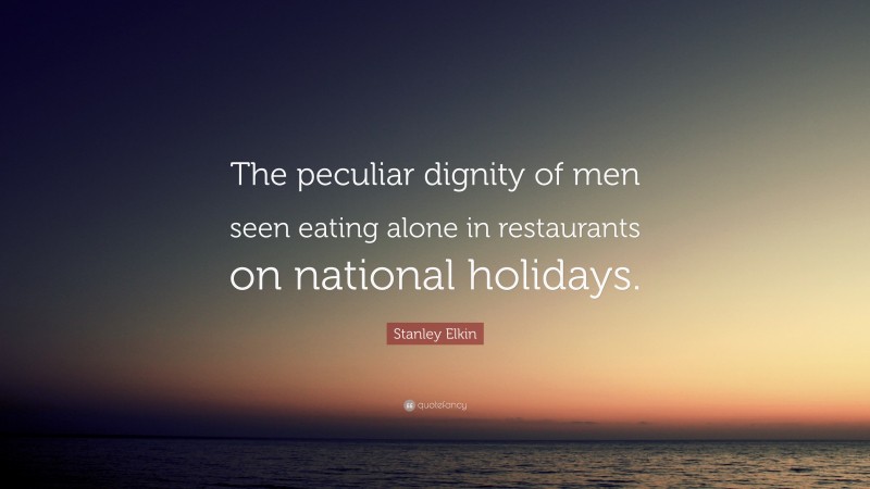 Stanley Elkin Quote: “The peculiar dignity of men seen eating alone in restaurants on national holidays.”