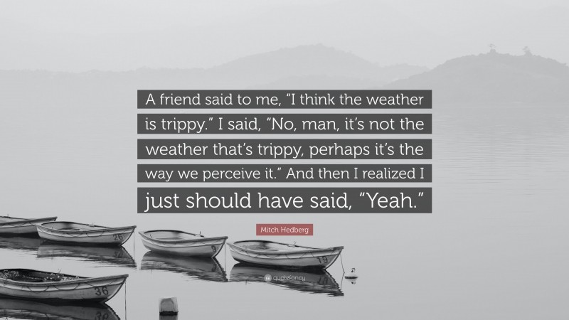Mitch Hedberg Quote: “A friend said to me, “I think the weather is trippy.” I said, “No, man, it’s not the weather that’s trippy, perhaps it’s the way we perceive it.” And then I realized I just should have said, “Yeah.””