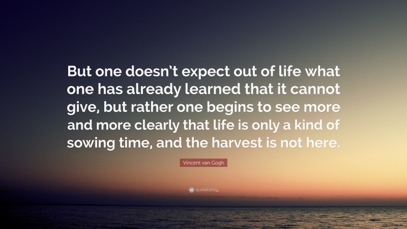 Vincent van Gogh Quote: “But one doesn’t expect out of life what one has already learned that it cannot give, but rather one begins to see more and more clearly that life is only a kind of sowing time, and the harvest is not here.”