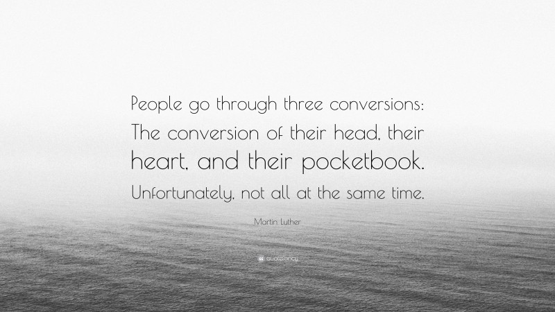 Martin Luther Quote: “People go through three conversions: The conversion of their head, their heart, and their pocketbook. Unfortunately, not all at the same time.”