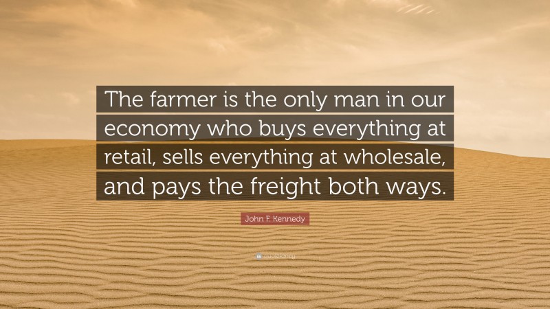 John F. Kennedy Quote: “The farmer is the only man in our economy who buys everything at retail, sells everything at wholesale, and pays the freight both ways.”
