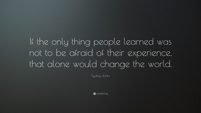 Sydney Banks Quote: “If the only thing people learned was not to be afraid of their experience, that alone would change the world.”