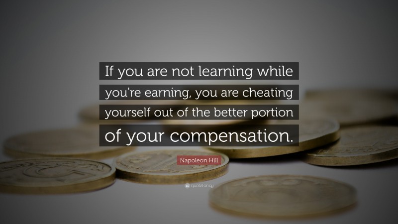 Napoleon Hill Quote: “If you are not learning while you're earning, you are cheating yourself out of the better portion of your compensation.”